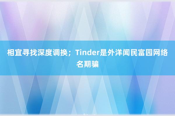 相宜寻找深度调换；Tinder是外洋闻民富园网络名期骗
